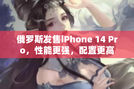 俄罗斯发售iPhone 14 Pro，性能更强，配置更高