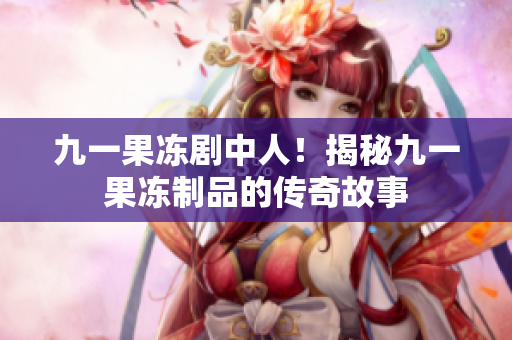 九一果冻剧中人！揭秘九一果冻制品的传奇故事