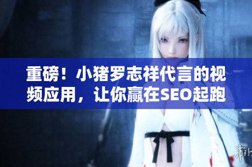重磅！小猪罗志祥代言的视频应用，让你赢在SEO起跑线！