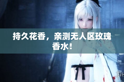 持久花香，亲测无人区玫瑰香水！