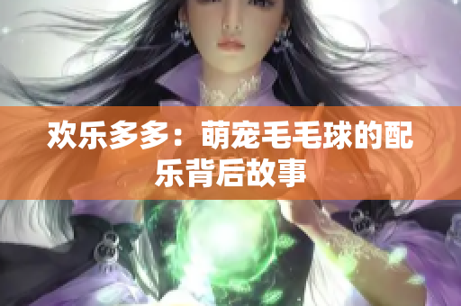 欢乐多多：萌宠毛毛球的配乐背后故事