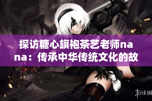 探访糖心旗袍茶艺老师nana：传承中华传统文化的故事