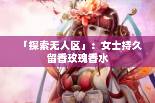 「探索无人区」：女士持久留香玫瑰香水