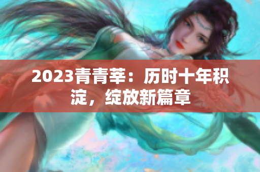 2023青青莘：历时十年积淀，绽放新篇章