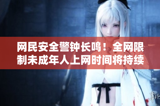 网民安全警钟长鸣！全网限制未成年人上网时间将持续到2023年