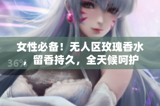 女性必备！无人区玫瑰香水，留香持久，全天候呵护
