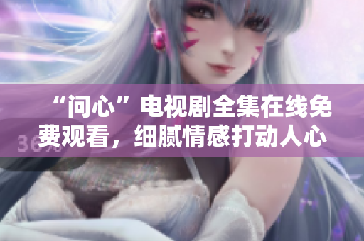 “问心”电视剧全集在线免费观看，细腻情感打动人心