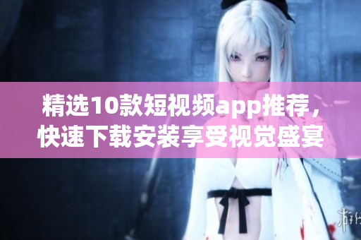 精选10款短视频app推荐，快速下载安装享受视觉盛宴