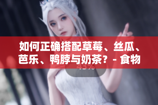 如何正确搭配草莓、丝瓜、芭乐、鸭脖与奶茶？- 食物搭配小技巧