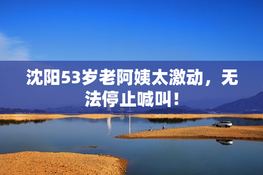 沈阳53岁老阿姨太激动，无法停止喊叫！