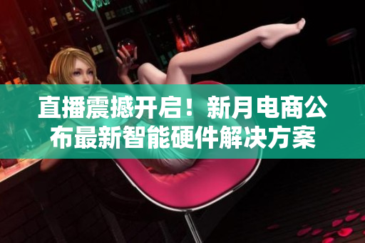 直播震撼开启！新月电商公布最新智能硬件解决方案