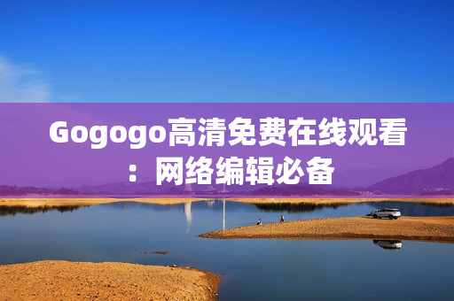 Gogogo高清免费在线观看：网络编辑必备