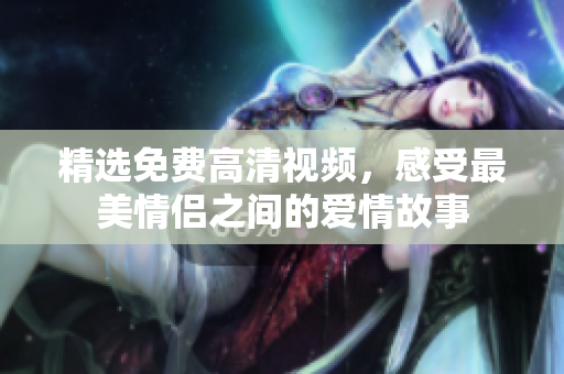 精选免费高清视频，感受最美情侣之间的爱情故事