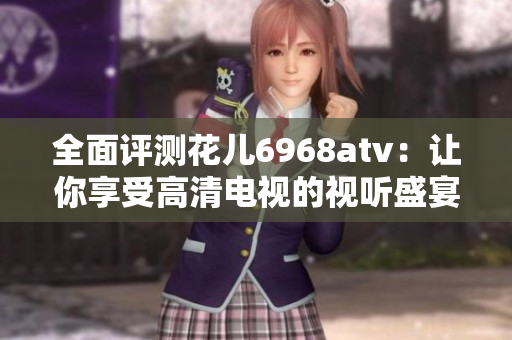 全面评测花儿6968atv：让你享受高清电视的视听盛宴