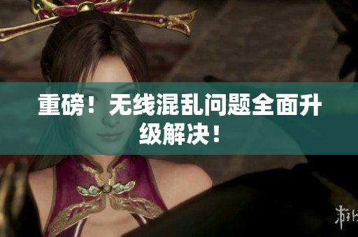 重磅！无线混乱问题全面升级解决！