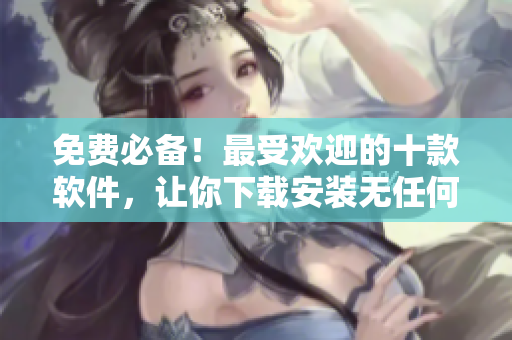 免费必备！最受欢迎的十款软件，让你下载安装无任何烦恼！