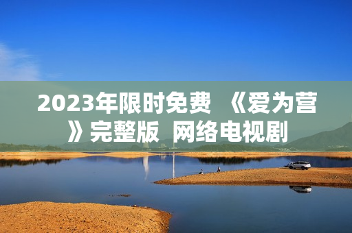 2023年限时免费  《爱为营》完整版  网络电视剧