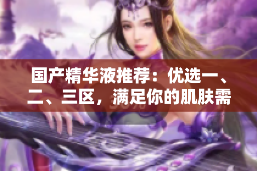 国产精华液推荐：优选一、二、三区，满足你的肌肤需求