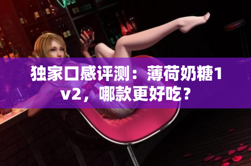 独家口感评测：薄荷奶糖1v2，哪款更好吃？