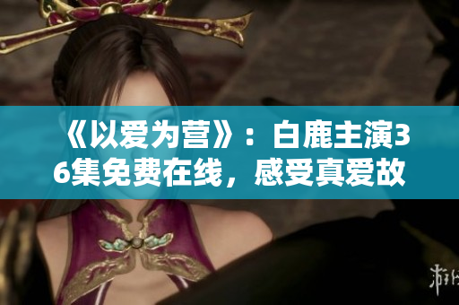 《以爱为营》：白鹿主演36集免费在线，感受真爱故事！