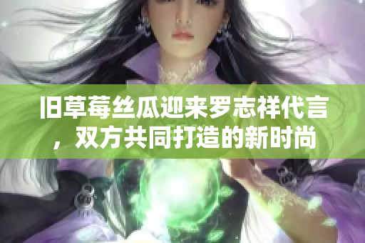 旧草莓丝瓜迎来罗志祥代言，双方共同打造的新时尚