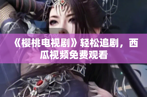 《樱桃电视剧》轻松追剧，西瓜视频免费观看