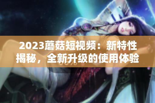 2023蘑菇短视频：新特性揭秘，全新升级的使用体验