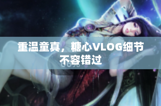重温童真，糖心VLOG细节不容错过