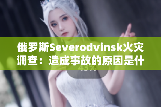 俄罗斯Severodvinsk火灾调查：造成事故的原因是什么？