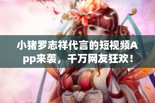 小猪罗志祥代言的短视频App来袭，千万网友狂欢！