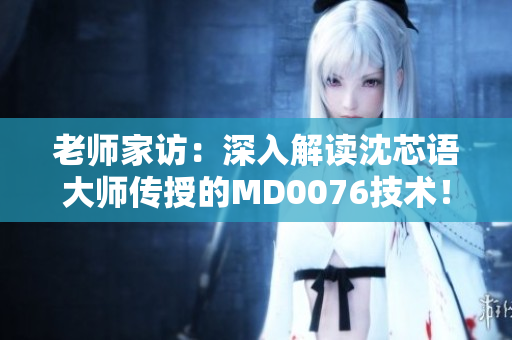 老师家访：深入解读沈芯语大师传授的MD0076技术！