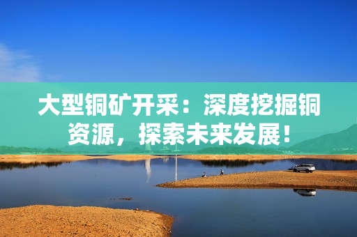 大型铜矿开采：深度挖掘铜资源，探索未来发展！
