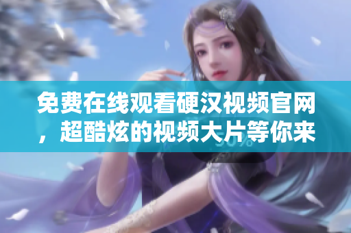 免费在线观看硬汉视频官网，超酷炫的视频大片等你来看！