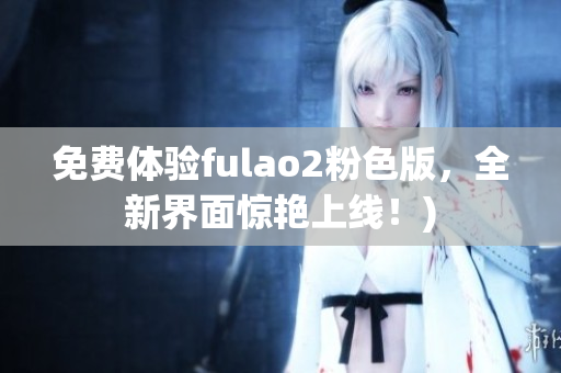 免费体验fulao2粉色版，全新界面惊艳上线！)