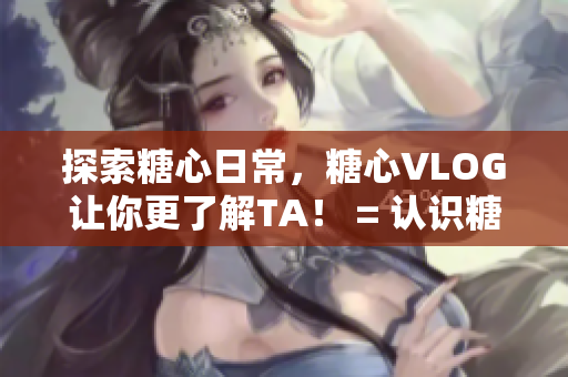 探索糖心日常，糖心VLOG让你更了解TA！ = 认识糖心日常，糖心VLOG全览！