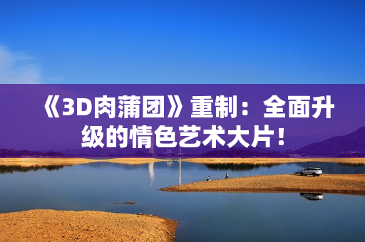 《3D肉蒲团》重制：全面升级的情色艺术大片！
