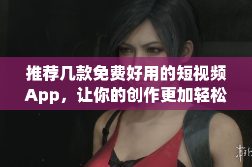 推荐几款免费好用的短视频App，让你的创作更加轻松！