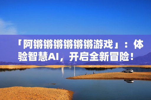 「阿锵锵锵锵锵锵游戏」：体验智慧AI，开启全新冒险！