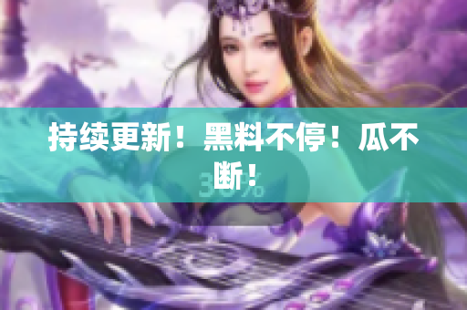 持续更新！黑料不停！瓜不断！