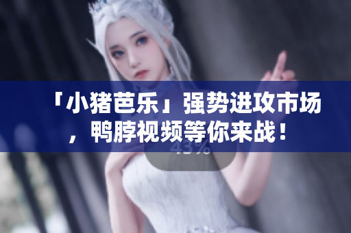 「小猪芭乐」强势进攻市场，鸭脖视频等你来战！