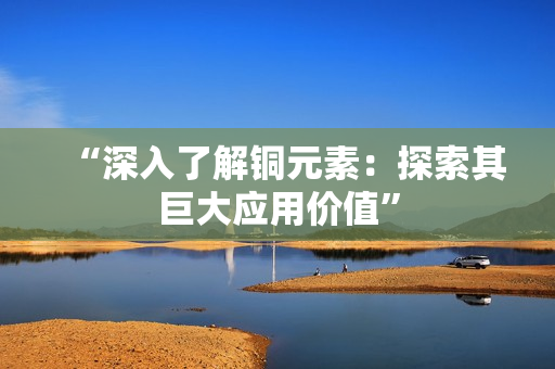 “深入了解铜元素：探索其巨大应用价值”