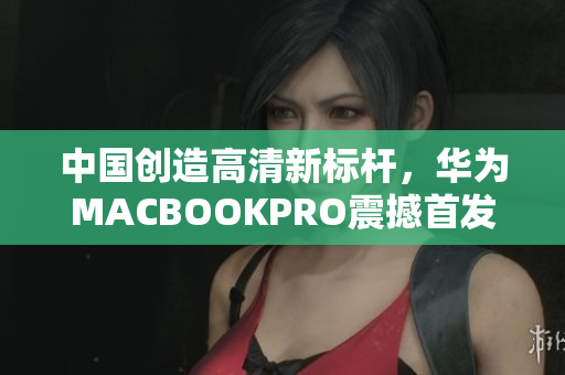 中国创造高清新标杆，华为MACBOOKPRO震撼首发