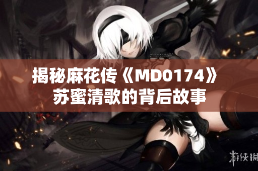 揭秘麻花传《MD0174》 苏蜜清歌的背后故事