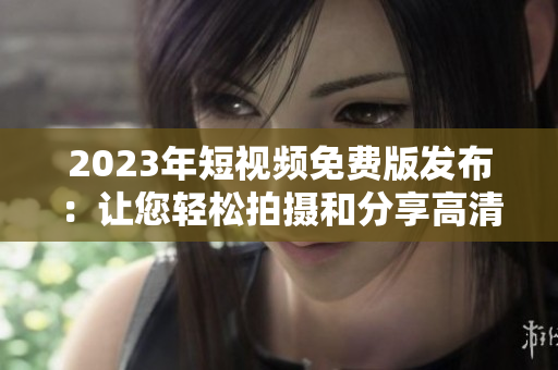 2023年短视频免费版发布：让您轻松拍摄和分享高清视频