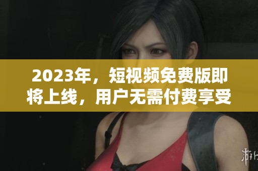 2023年，短视频免费版即将上线，用户无需付费享受优质观看体验！