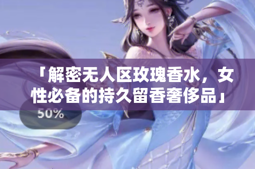 「解密无人区玫瑰香水，女性必备的持久留香奢侈品」