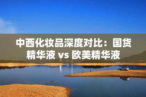 中西化妆品深度对比：国货精华液 vs 欧美精华液