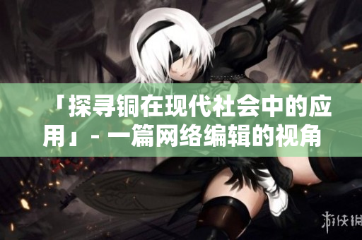 「探寻铜在现代社会中的应用」- 一篇网络编辑的视角