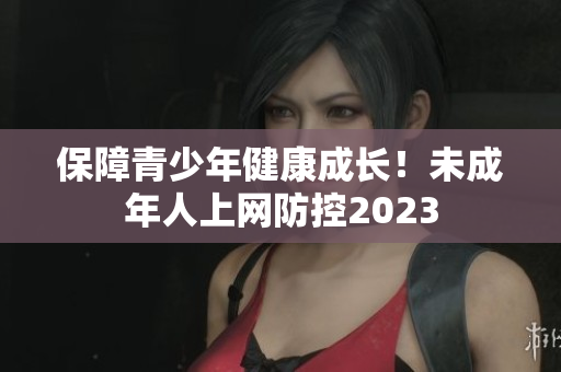 保障青少年健康成长！未成年人上网防控2023