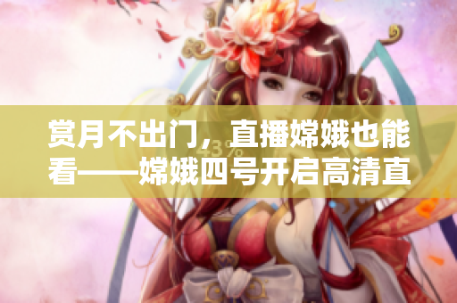 赏月不出门，直播嫦娥也能看——嫦娥四号开启高清直播